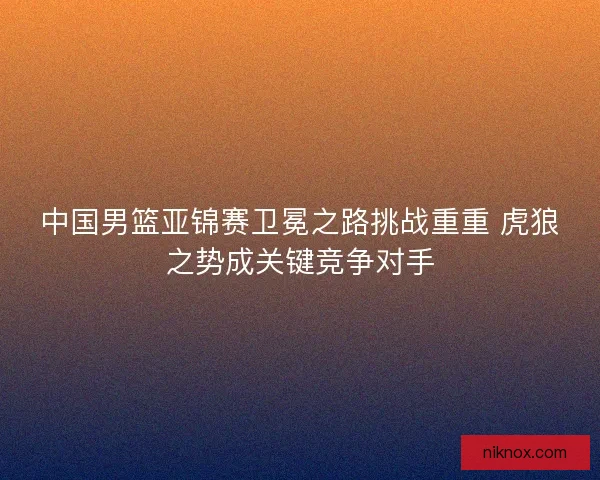 中国男篮亚锦赛卫冕之路挑战重重 虎狼之势成关键竞争对手