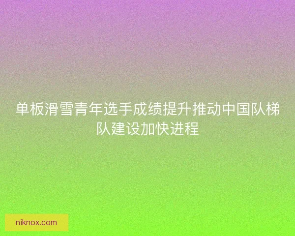 单板滑雪青年选手成绩提升推动中国队梯队建设加快进程